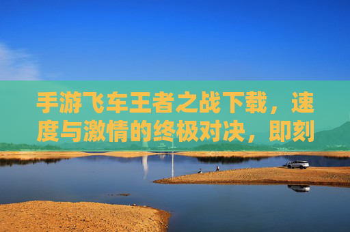 手游飞车王者之战下载，速度与激情的终极对决，即刻点燃你的赛车热情！手游飞车王者之战，速度与激情的终极对决，即刻点燃你的赛车热情！