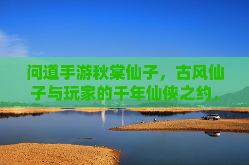 问道手游秋棠仙子,古风仙子与玩家的千年仙侠之约,问道手游秋棠仙子,古风仙子与玩家的千年仙侠之约