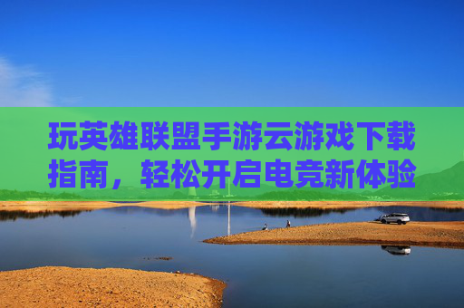 玩英雄联盟手游云游戏下载指南，轻松开启电竞新体验，玩英雄联盟手游云游戏下载指南，轻松开启电竞新体验