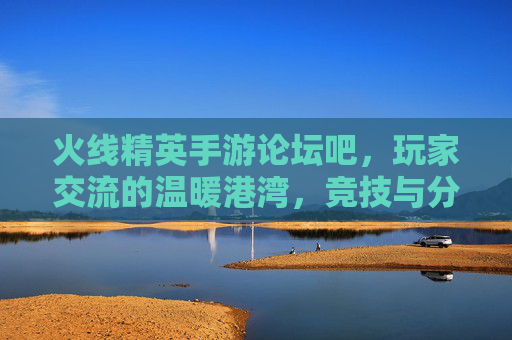 火线精英手游论坛吧，玩家交流的温暖港湾，竞技与分享的活力舞台，火线精英手游论坛吧，玩家交流的温暖港湾，竞技与分享的活力舞台