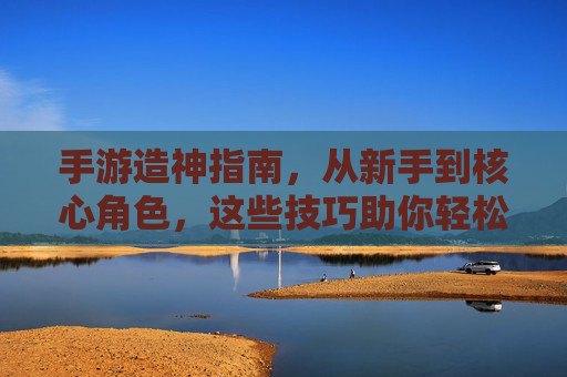 手游造神指南,从新手到核心角色,这些技巧助你轻松逆袭!手游造神进阶指南,新手到核心角色,实用技巧助你轻松逆袭