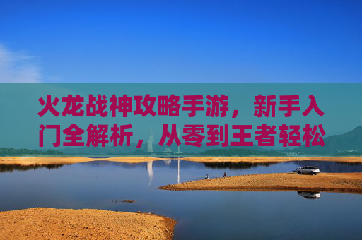 火龙战神攻略手游，新手入门全解析，从零到王者轻松上手，火龙战神攻略手游，新手入门全解析，从零到王者轻松上手