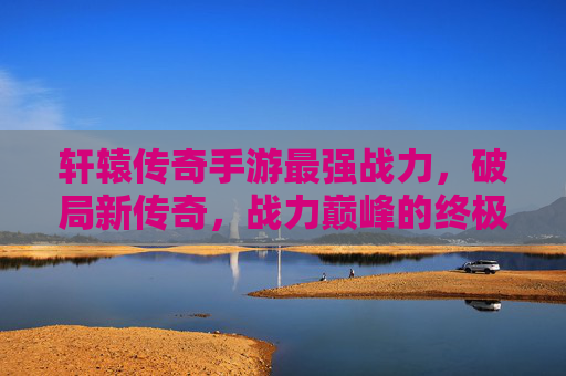 轩辕传奇手游最强战力，破局新传奇，战力巅峰的终极进化，轩辕传奇手游最强战力，破局新传奇，战力巅峰的终极进化