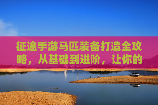 征途手游马匹装备打造全攻略,从基础到进阶,让你的坐骑成为战斗利器,征途手游马匹装备打造全攻略,从基础到进阶,让你的坐骑成为战斗利器