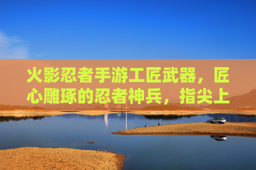 火影忍者手游工匠武器,匠心雕琢的忍者神兵,指尖上的忍者艺术,火影忍者手游工匠武器,匠心雕琢的忍者神兵,指尖上的忍者艺术