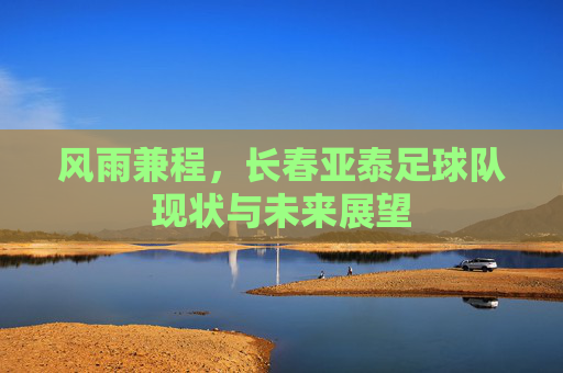 风雨兼程，长春亚泰足球队现状与未来展望