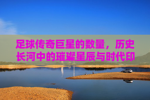 足球传奇巨星的数量,历史长河中的璀璨星辰与时代印记