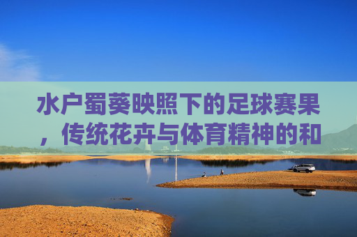 水户蜀葵映照下的足球赛果,传统花卉与体育精神的和谐共鸣