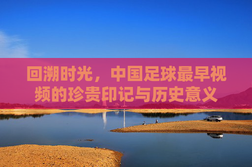 回溯时光，中国足球最早视频的珍贵印记与历史意义