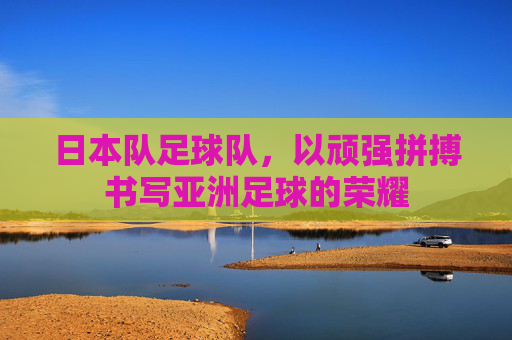 日本队足球队,以顽强拼搏书写亚洲足球的荣耀