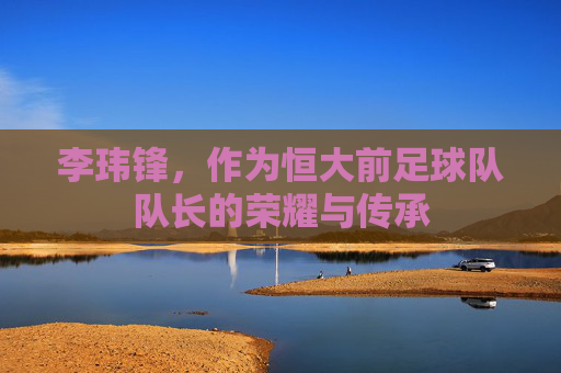 李玮锋,作为恒大前足球队队长的荣耀与传承