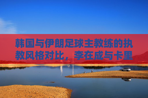 韩国与伊朗足球主教练的执教风格对比,李在成与卡里姆·巴格扎德赫的国家队引领之路