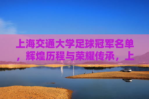 上海交通大学足球冠军名单,辉煌历程与荣耀传承,上海交通大学足球冠军名单,辉煌历程与荣耀传承
