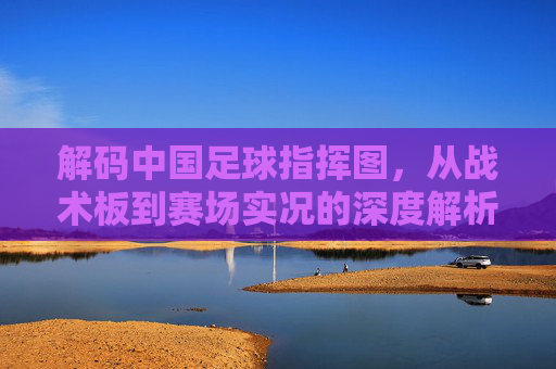 解码中国足球指挥图,从战术板到赛场实况的深度解析,解码中国足球指挥图,从战术板到赛场实况的深度解析