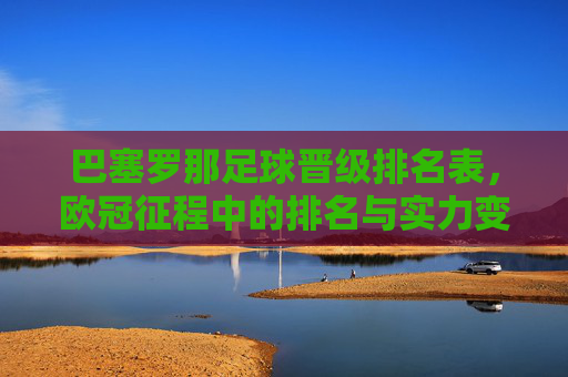 巴塞罗那足球晋级排名表,欧冠征程中的排名与实力变迁