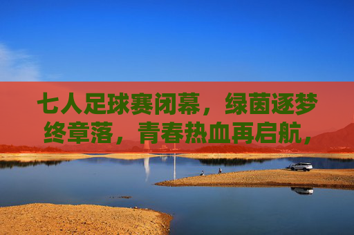 七人足球赛闭幕，绿茵逐梦终章落，青春热血再启航，七人足球赛闭幕，绿茵逐梦终章落，青春热血再启航