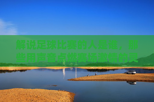 解说足球比赛的人是谁,那些用声音点燃赛场激情的灵魂歌手,足球赛场激情的点燃者,那些用声音演绎的解说灵魂歌手