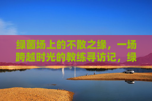 绿茵场上的不散之缘,一场跨越时光的教练寻访记,绿茵场上的不散之缘,一场跨越时光的教练寻访记