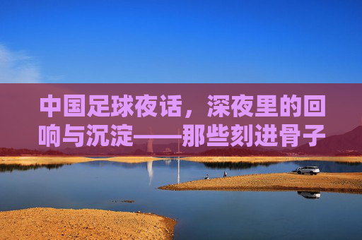 中国足球夜话,深夜里的回响与沉淀——那些刻进骨子里的记忆
