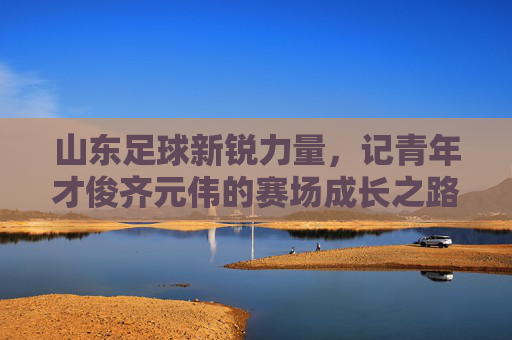 山东足球新锐力量,记青年才俊齐元伟的赛场成长之路,山东足球新锐力量,记青年才俊齐元伟的赛场成长之路
