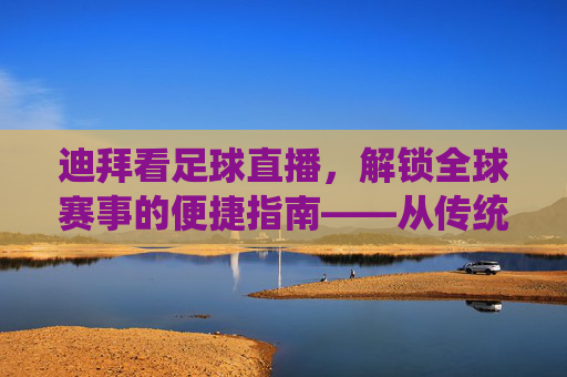 迪拜看足球直播，解锁全球赛事的便捷指南——从传统到智能的观赛体验