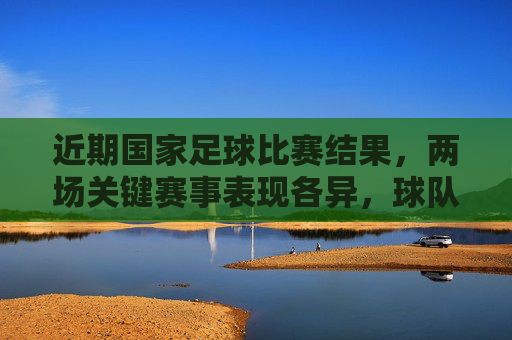 近期国家足球比赛结果，两场关键赛事表现各异，球队需在战术与心态上持续精进，国足近两场关键战表现分化，战术与心态需持续精进