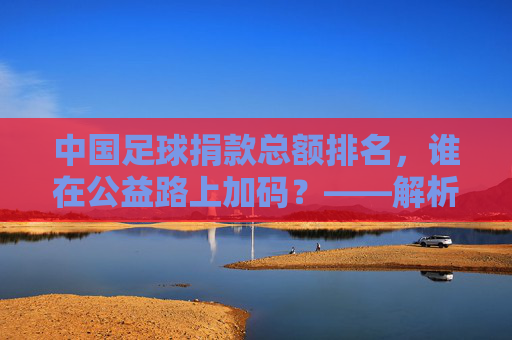 中国足球捐款总额排名，谁在公益路上加码？——解析俱乐部与社会力量对足球公益的投入