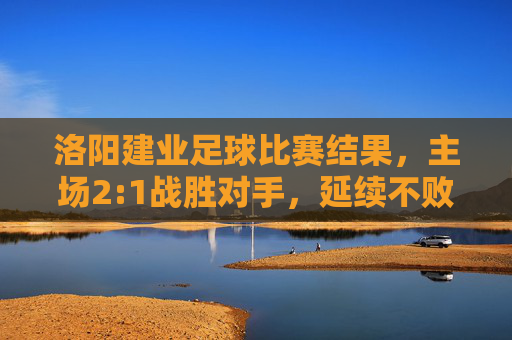 洛阳建业足球比赛结果,主场2:1战胜对手,延续不败战绩,积分榜暂居中游