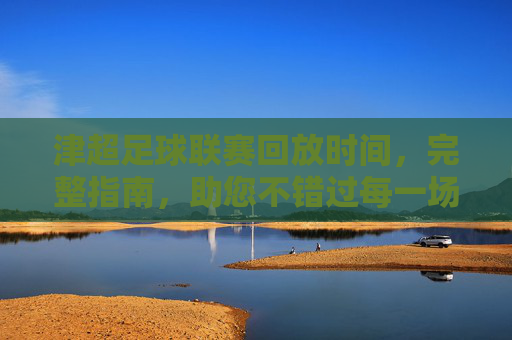 津超足球联赛回放时间,完整指南,助您不错过每一场精彩对决,津超足球联赛回放时间完整指南,助您不错过每一场精彩对决