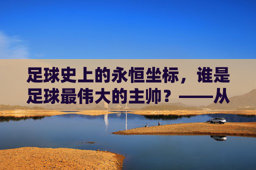 足球史上的永恒坐标,谁是足球最伟大的主帅?——从战术革新到精神领袖的深度解析,足球史上的永恒坐标,谁是足球最伟大的主帅?——从战术革新到精神领袖的深度解析
