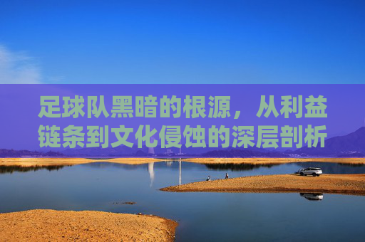 足球队黑暗的根源，从利益链条到文化侵蚀的深层剖析