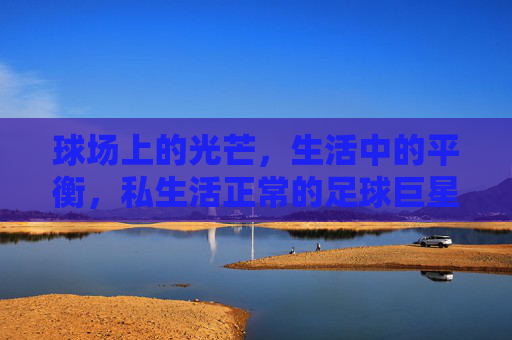 球场上的光芒,生活中的平衡,私生活正常的足球巨星,球场光芒与生活平衡,私生活正常的足球巨星