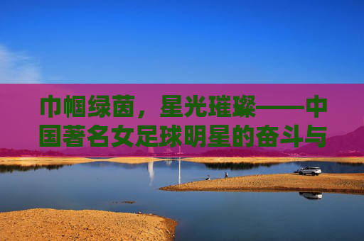 巾帼绿茵,星光璀璨——中国著名女足球明星的奋斗与荣光,巾帼绿茵,星光璀璨——中国著名女足球明星的奋斗与荣光