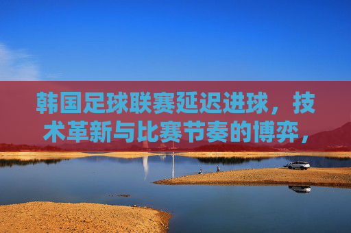 韩国足球联赛延迟进球，技术革新与比赛节奏的博弈，韩国足球联赛延迟进球，技术革新与比赛节奏的博弈