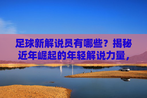 足球新解说员有哪些?揭秘近年崛起的年轻解说力量,足球新解说员有哪些?揭秘近年崛起的年轻解说力量