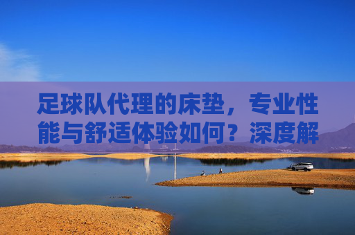 足球队代理的床垫，专业性能与舒适体验如何？深度解析，足球队代理的床垫，专业性能与舒适体验深度解析