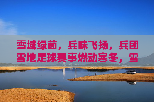雪域绿茵，兵味飞扬，兵团雪地足球赛事燃动寒冬，雪域绿茵，兵味飞扬，兵团雪地足球赛事燃动寒冬