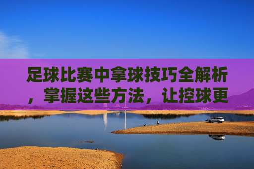 足球比赛中拿球技巧全解析，掌握这些方法，让控球更稳更准，足球比赛中拿球技巧全解析，掌握方法，控球更稳更准