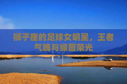 狮子座的足球女明星,王者气魄与绿茵荣光