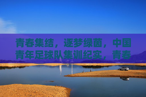 青春集结,逐梦绿茵,中国青年足球队集训纪实,青春集结,逐梦绿茵,中国青年足球队集训纪实
