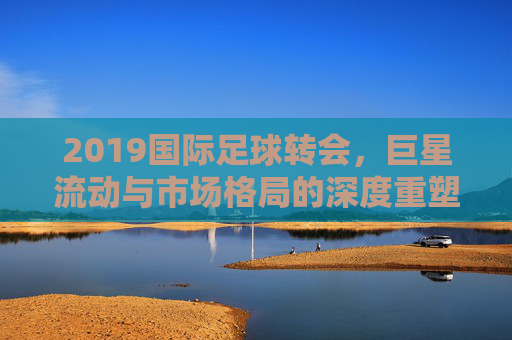 2019国际足球转会,巨星流动与市场格局的深度重塑