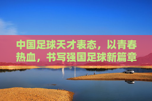 中国足球天才表态，以青春热血，书写强国足球新篇章，中国足球天才表态，以青春热血，书写强国足球新篇章