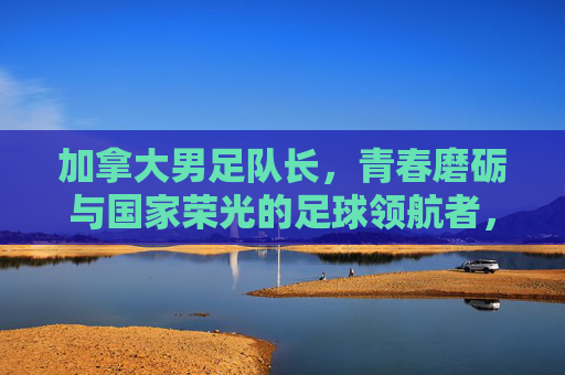 加拿大男足队长,青春磨砺与国家荣光的足球领航者,加拿大男足队长,青春磨砺与国家荣光的足球领航者