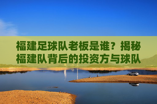 福建足球队老板是谁?揭秘福建队背后的投资方与球队运营主体,福建足球队老板是谁?揭秘福建队背后的投资方与球队运营主体