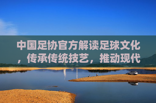 中国足协官方解读足球文化，传承传统技艺，推动现代足球发展，助力中国足球复兴之路，中国足协官方解读足球文化，传承传统技艺，推动现代足球发展，助力中国足球复兴之路