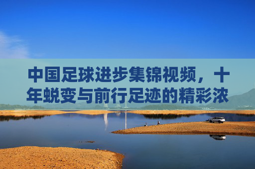 中国足球进步集锦视频,十年蜕变与前行足迹的精彩浓缩,中国足球进步十年集锦,蜕变与前行足迹的精彩浓缩