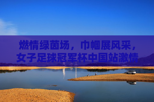 燃情绿茵场，巾帼展风采，女子足球冠军杯中国站激情开赛，燃情绿茵场，巾帼展风采，女子足球冠军杯中国站激情开赛
