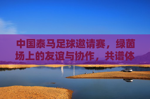 中国泰马足球邀请赛,绿茵场上的友谊与协作,共谱体育合作新篇章,中国泰马足球邀请赛,绿茵场上的友谊协作,共谱体育合作新篇章
