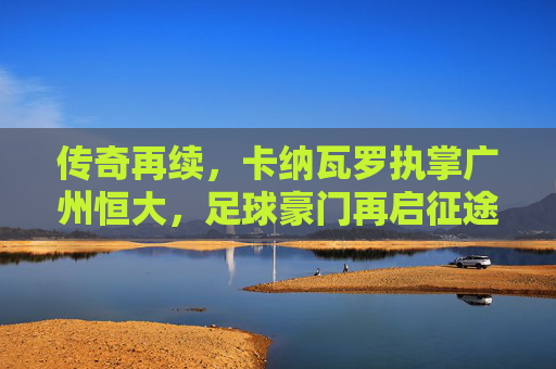 传奇再续,卡纳瓦罗执掌广州恒大,足球豪门再启征途,传奇再续,卡纳瓦罗执掌广州恒大,足球豪门再启征途