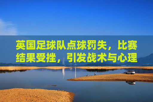 英国足球队点球罚失,比赛结果受挫,引发战术与心理的深度反思,英队点球罚失致败,战术与心理的深度反思
